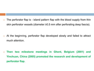  The perforator flap is - island pattern flap with the blood supply from thin
skin perforator vessels (diameter ≥0.5 mm after perforating deep fascia).
 At the beginning, perforator flap developed slowly and failed to attract
much attention.
 Then two milestone meetings in Ghent, Belgium (2001) and
Yinchuan, China (2005) promoted the research and development of
perforator flap.
 