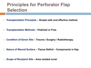 Principles for Perforator Flap
Selection
 Transplantation Principles – Simple safe and effective method.
 Transplantation Methods – Pedicled or Free.
 Condition of Donor Site – Trauma / Surgery / Radiotherapy.
 Nature of Wound Surface – Tissue Deficit – Components in flap
 Scope of Recipient Site – Area needed cover
 