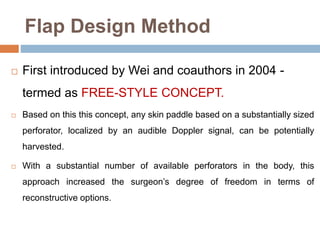Flap Design Method
 First introduced by Wei and coauthors in 2004 -
termed as FREE-STYLE CONCEPT.
 Based on this this concept, any skin paddle based on a substantially sized
perforator, localized by an audible Doppler signal, can be potentially
harvested.
 With a substantial number of available perforators in the body, this
approach increased the surgeon’s degree of freedom in terms of
reconstructive options.
 