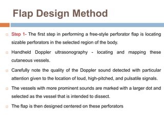 Flap Design Method
 Step 1- The first step in performing a free-style perforator flap is locating
sizable perforators in the selected region of the body.
 Handheld Doppler ultrasonography - locating and mapping these
cutaneous vessels.
 Carefully note the quality of the Doppler sound detected with particular
attention given to the location of loud, high-pitched, and pulsatile signals.
 The vessels with more prominent sounds are marked with a larger dot and
selected as the vessel that is intended to dissect.
 The flap is then designed centered on these perforators
 