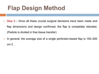 Flap Design Method
 Step 5 - Once all these crucial surgical decisions have been made and
flap dimensions and design confirmed, the flap is completely islanded.
(Pedicle is divided in free tissue transfer)
 In general, the average size of a single perforator-based flap is 100–200
cm 2 .
 
