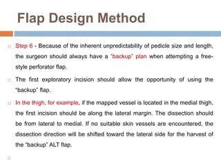 Flap Design Method
 Step 6 - Because of the inherent unpredictability of pedicle size and length,
the surgeon should always have a “backup” plan when attempting a free-
style perforator flap.
 The first exploratory incision should allow the opportunity of using the
“backup” flap.
 In the thigh, for example, if the mapped vessel is located in the medial thigh,
the first incision should be along the lateral margin. The dissection should
be from lateral to medial. If no suitable skin vessels are encountered, the
dissection direction will be shifted toward the lateral side for the harvest of
the “backup” ALT flap.

 