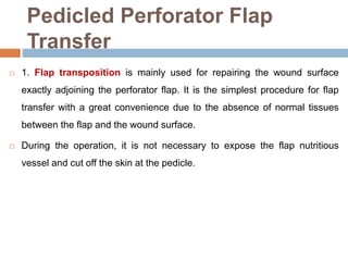Pedicled Perforator Flap
Transfer
 1. Flap transposition is mainly used for repairing the wound surface
exactly adjoining the perforator flap. It is the simplest procedure for flap
transfer with a great convenience due to the absence of normal tissues
between the flap and the wound surface.
 During the operation, it is not necessary to expose the flap nutritious
vessel and cut off the skin at the pedicle.
 