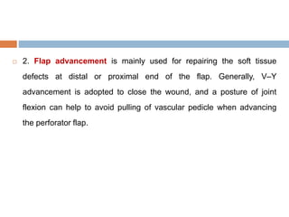  2. Flap advancement is mainly used for repairing the soft tissue
defects at distal or proximal end of the flap. Generally, V–Y
advancement is adopted to close the wound, and a posture of joint
flexion can help to avoid pulling of vascular pedicle when advancing
the perforator flap.
 