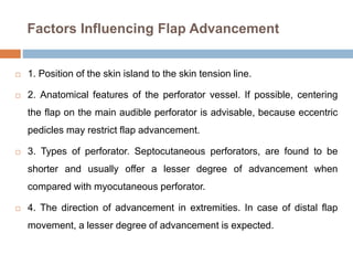 Factors Influencing Flap Advancement
 1. Position of the skin island to the skin tension line.
 2. Anatomical features of the perforator vessel. If possible, centering
the flap on the main audible perforator is advisable, because eccentric
pedicles may restrict flap advancement.
 3. Types of perforator. Septocutaneous perforators, are found to be
shorter and usually offer a lesser degree of advancement when
compared with myocutaneous perforator.
 4. The direction of advancement in extremities. In case of distal flap
movement, a lesser degree of advancement is expected.
 