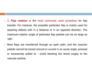  3. Flap rotation is the most commonly used procedure for flap
transfer. For instance, the propeller perforator flap is mainly used for
repairing defects with in a distance or in an opposite direction. The
maximum rotation angle of perforator flap pedicle can be as large as
180°.
 Most flaps are transferred through an open path, and the vascular
pedicle cannot be turned around or curved in an acute angle, pressed
or excessively pulled to - avoid blocking the blood supply to the
vascular pedicle.
 
