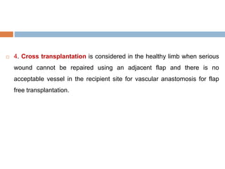  4. Cross transplantation is considered in the healthy limb when serious
wound cannot be repaired using an adjacent flap and there is no
acceptable vessel in the recipient site for vascular anastomosis for flap
free transplantation.
 