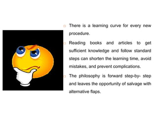  There is a learning curve for every new
procedure.
 Reading books and articles to get
sufficient knowledge and follow standard
steps can shorten the learning time, avoid
mistakes, and prevent complications.
 The philosophy is forward step-by- step
and leaves the opportunity of salvage with
alternative flaps.
 