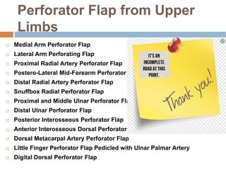 Perforator Flap from Upper
Limbs
 Medial Arm Perforator Flap
 Lateral Arm Perforating Flap
 Proximal Radial Artery Perforator Flap
 Postero-Lateral Mid-Forearm Perforator Flap
 Distal Radial Artery Perforator Flap
 Snuffbox Radial Perforator Flap
 Proximal and Middle Ulnar Perforator Flap
 Distal Ulnar Perforator Flap
 Posterior Interosseous Perforator Flap
 Anterior Interosseous Dorsal Perforator Flap
 Dorsal Metacarpal Artery Perforator Flap
 Little Finger Perforator Flap Pedicled with Ulnar Palmar Artery
 Digital Dorsal Perforator Flap
 