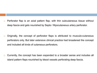  Perforator flap is an axial pattern flap, with thin subcutaneous tissue without
deep fascia and gets nourished by Septo / Myocutaneous artery perforator.
 Originally, the concept of perforator flaps is attributed to musculo-cutaneous
perforators only. But later extensive clinical practice had broadened the concept
and included all kinds of cutaneous perforators.
 Currently, the concept has been expanded to a broader sense and includes all
island pattern flaps nourished by blood vessels perforating deep fascia.
 