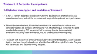 1- Historical description and evolution of treatment
 In 1917, Homan described the role of PVI in the development of chronic venous
ulceration and emphasized the importance of surgical disruption of such perforators.
 Almost two decades later, Linton first described the medial fascial incision and
perforator ligation as a means of managing PVI. This technique remained the gold
standard of managing PVI for almost half a century despite the associated
morbidities including ulcer recurrence, wound breakdown and neuropathy.
 However, with the advent of newer less invasive treatment modalities, open surgical
ligation has been largely abandoned after Subfascial Endoscopic Perforator Surgery
was developed and became widely adopted.
Treatment of Perforator Incompetence
 