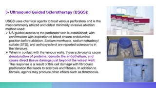 USGS uses chemical agents to treat venous perforators and is the
most commonly utilized and oldest minimally invasive ablation
method used:
 US-guided access to the perforator vein is established; with
confirmation with aspiration of blood ensure endoluminal
position before ablation. Sodium morrhuate, sodium tetradecyl
sulfate (STS), and aethoxysclerol are reported sclerosants in
the literature.
 When in contact with the venous walls, these sclerosants cause
denaturation of proteins, denude the endothelium, and
cause direct tissue damage just beyond the vessel wall.
The response is a result of this cell damage with fibroblast
proliferation that leads to sclerosis and fibrosis. In addition to
fibrosis, agents may produce other effects such as thrombosis.
3- Ultrasound Guided Sclerotherapy (USGS):
 