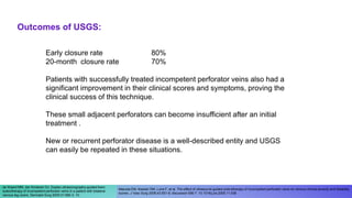 Early closure rate 80%
20-month closure rate 70%
Patients with successfully treated incompetent perforator veins also had a
significant improvement in their clinical scores and symptoms, proving the
clinical success of this technique.
These small adjacent perforators can become insufficient after an initial
treatment .
New or recurrent perforator disease is a well-described entity and USGS
can easily be repeated in these situations.
Masuda EM, Kessler DM, Lurie F, et al. The effect of ultrasound-guided sclerotherapy of incompetent perforator veins on venous clinical severity and disability
scores. J Vasc Surg 2006;43:551-6; discussion 556-7. 10.1016/j.jvs.2005.11.038
de Waard MM, der Kinderen DJ. Duplex ultrasonography-guided foam
sclerotherapy of incompetent perforator veins in a patient with bilateral
venous leg ulcers. Dermatol Surg 2005;31:580-3. 10.
Outcomes of USGS:
 