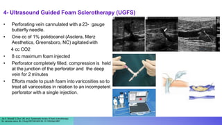 4- Ultrasound Guided Foam Sclerotherapy (UGFS)
Jia X, Mowatt G, Burr JM, et al. Systematic review of foam sclerotherapy
for varicose veins. Br J Surg 2007;94:925-36. 10.1002/bjs.5891
• Perforating vein cannulated with a 23- gauge
butterfly needle.
• One cc of 1% polidocanol (Asclera, Merz
Aesthetics, Greensboro, NC) agitated with
4 cc CO2
• 8 cc maximum foam injected
• Perforator completely filled, compression is held
at the junction of the perforator and the deep
vein for 2 minutes
• Efforts made to push foam into varicosities so to
treat all varicosities in relation to an incompetent
perforator with a single injection.
 