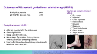 Complications of USGS:
 Allergic reactions to the sclerosant
 Painful phlebitis
 Deep vein thrombosis.
 Neurologic Symptoms from systemic
embolization (air or foam particles
 Inadvertent injection to adjoining arteries with
resultant skin necrosis.
Outcomes of Ultrasound guided foam sclerotherapy (UGFS)
Masuda EM, Kessler DM, Lurie F, Puggioni A, Kistner RL, et al. (2006) The effect of ultrasound-guided sclerotherapy of incompetent perforator veins
on venous clinical severity and disability scores. J Vasc Surg 43: 551-557.
Early closure rate 90%
20-month closure rate 78%
Neurologic complications of
USGS:
 Dry cough
 Migraine
 Chest tightness
 Metallic taste
 Nausea
 Dizziness
 Visual disturbance
 Panic attack
 Vagal reaction
 Stroke
 