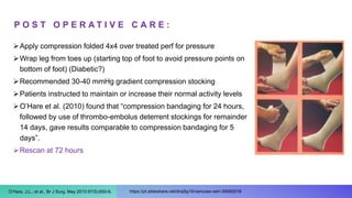 P O S T O P E R A T I V E C A R E :
Apply compression folded 4x4 over treated perf for pressure
Wrap leg from toes up (starting top of foot to avoid pressure points on
bottom of foot) (Diabetic?)
Recommended 30-40 mmHg gradient compression stocking
Patients instructed to maintain or increase their normal activity levels
O’Hare et al. (2010) found that “compression bandaging for 24 hours,
followed by use of thrombo-embolus deterrent stockings for remainder
14 days, gave results comparable to compression bandaging for 5
days”.
Rescan at 72 hours
https://pt.slideshare.net/dra2lg10/varicose-vein-30092018
O’Hare, J.L., et al., Br J Surg. May 2010:97(5):650-6.
 