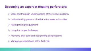 Becoming an expert at treating perforators:
 Clear and thorough understanding of the venous anatomy
 Understanding patterns of reflux in the lower extremities
 Having the right equipment
 Using the proper technique
 Providing after care and not ignoring complications
 Managing expectations at the first visit.
 