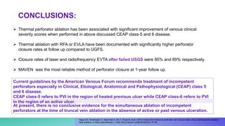  Thermal perforator ablation has been associated with signiﬁcant improvement of venous clinical
severity scores when performed in above discussed CEAP class-5 and 6 disease.
 Thermal ablation with RFA or EVLA have been documented with signiﬁcantly higher perforator
closure rates at follow up compared to UGFS.
 Closure rates of laser and radiofrequency EVTA after failed USGS were 85% and 89% respectively.
 MAVEN was the most reliable method of perforator closure at 1-year follow up.
Hager ES, Washington C, Steinmetz A, Wu T, Singh M, et al. (2016) Factors that inﬂuence perforator vein closure rates using radiofrequency ablation,
laser ablation, or foam sclerotherapy. J Vasc Surg Venous Lymphat Disord 4: 51-56.
Current guidelines by the American Venous Forum recommends treatment of incompetent
perforators especially in Clinical, Etiological, Anatomical and Pathophysiological (CEAP) class 5
and 6 disease.
CEAP class-5 refers to PVI in the region of healed previous ulcer while CEAP class-6 refers to PVI
in the region of an active ulcer.
CONCLUSIONS:
At present, there is no conclusive evidence for the simultaneous ablation of incompetent
perforators at the time of truncal vein ablation in the absence of active or past venous ulceration.
 