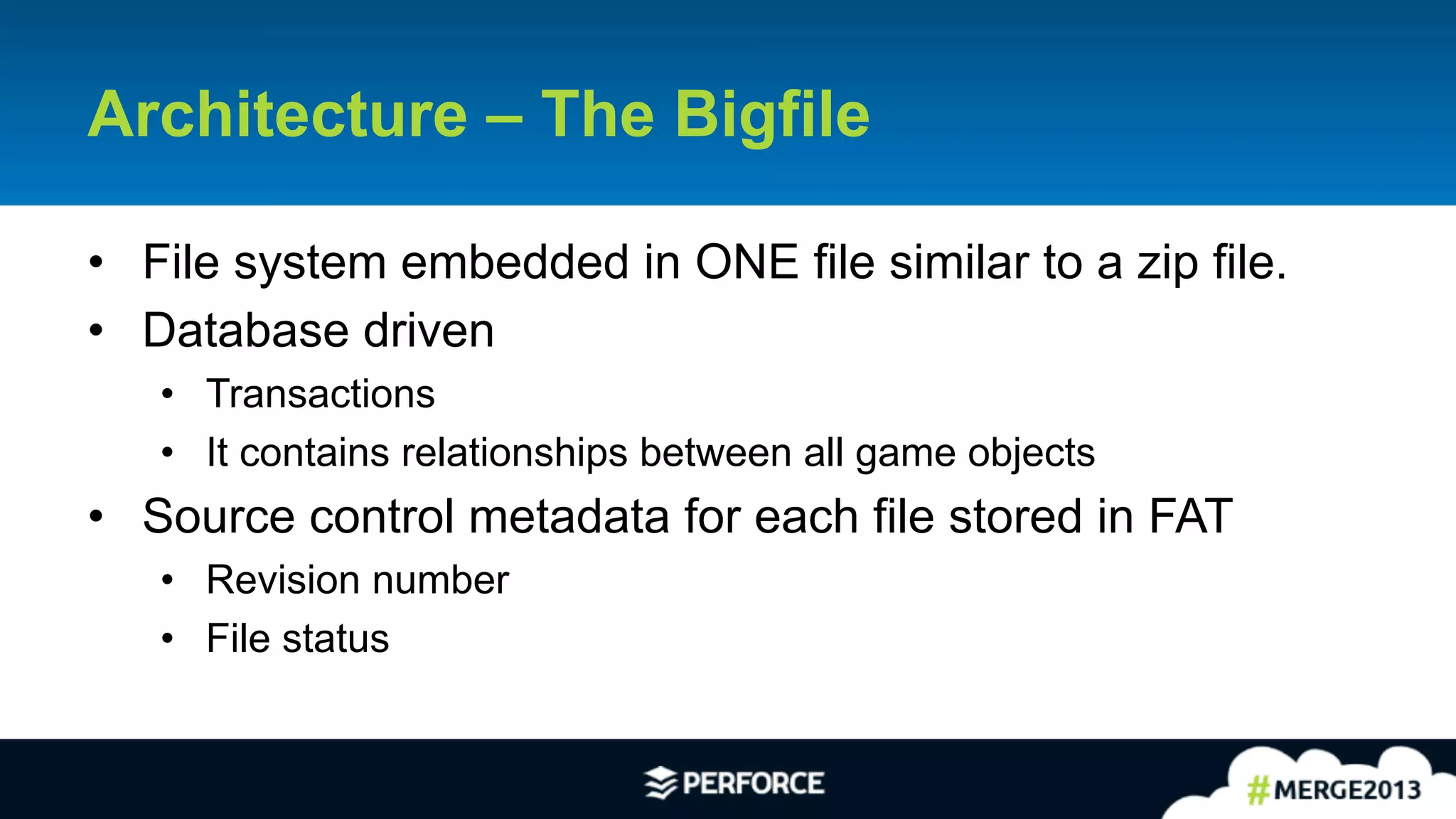 15	
  
Architecture – The Bigfile
•  File system embedded in ONE file similar to a zip file.
•  Database driven
•  Transactions
•  It contains relationships between all game objects
•  Source control metadata for each file stored in FAT
•  Revision number
•  File status
 
