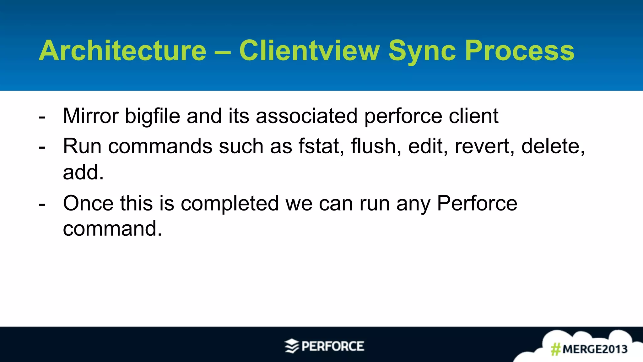 16	
  
Architecture – Clientview Sync Process
-  Mirror bigfile and its associated perforce client
-  Run commands such as fstat, flush, edit, revert, delete,
add.
-  Once this is completed we can run any Perforce
command.
 