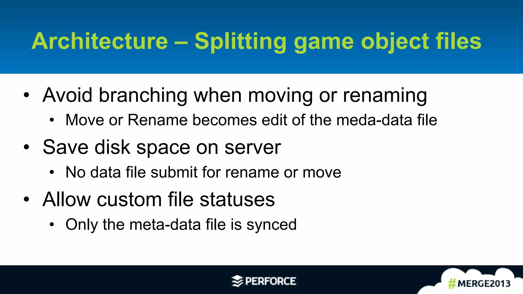 18	
  
Architecture – Splitting game object files
•  Avoid branching when moving or renaming
•  Move or Rename becomes edit of the meda-data file
•  Save disk space on server
•  No data file submit for rename or move
•  Allow custom file statuses
•  Only the meta-data file is synced
 