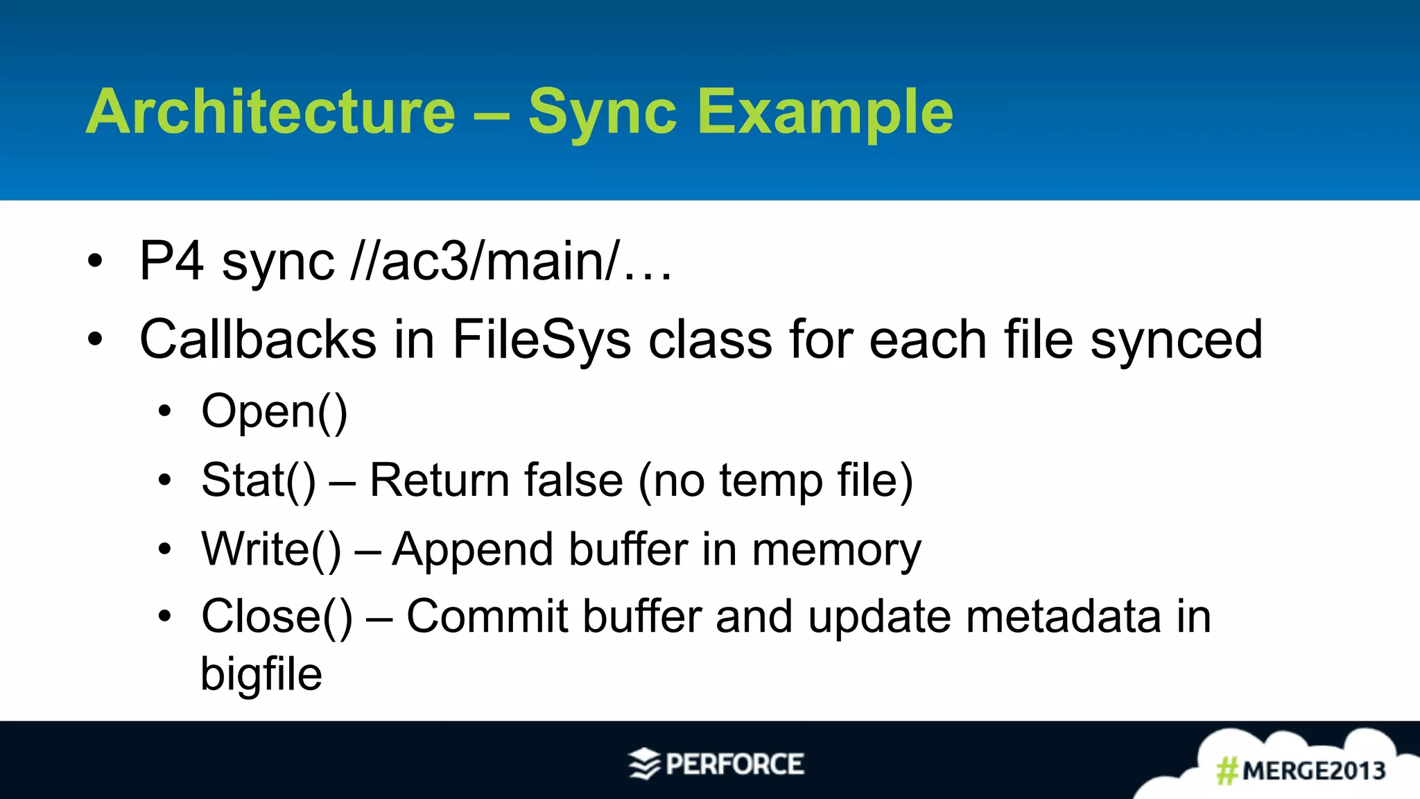21	
  
•  P4 sync //ac3/main/…
•  Callbacks in FileSys class for each file synced
•  Open()
•  Stat() – Return false (no temp file)
•  Write() – Append buffer in memory
•  Close() – Commit buffer and update metadata in
bigfile
Architecture – Sync Example
 