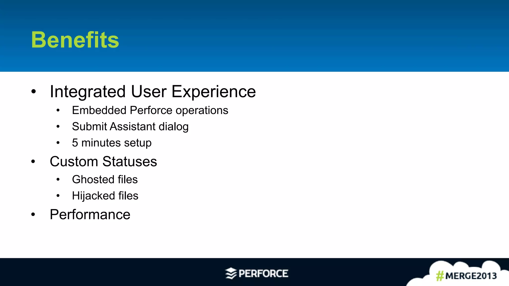 27	
  
Benefits
•  Integrated User Experience
•  Embedded Perforce operations
•  Submit Assistant dialog
•  5 minutes setup
•  Custom Statuses
•  Ghosted files
•  Hijacked files
•  Performance
 