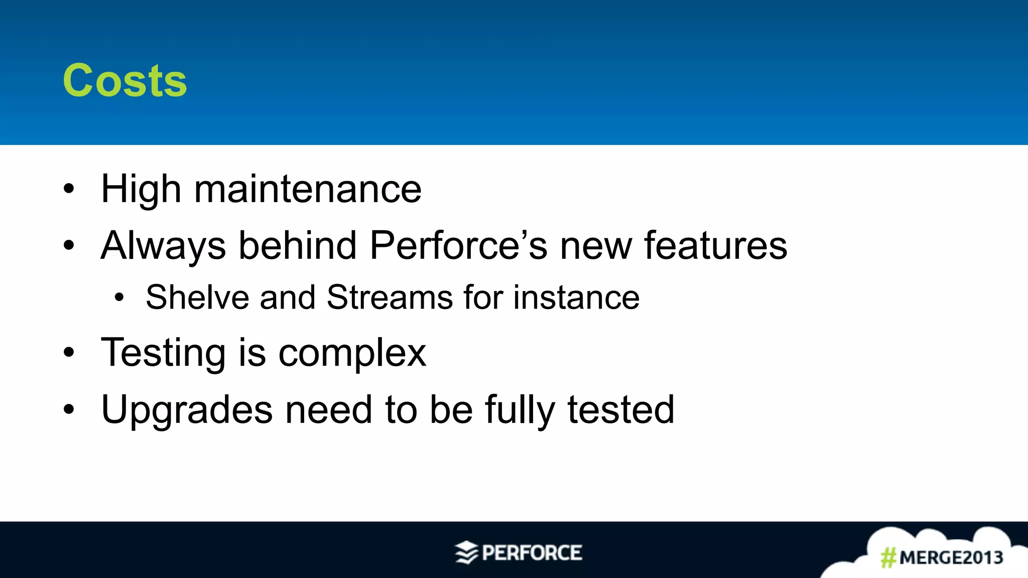 28	
  
Costs
•  High maintenance
•  Always behind Perforce’s new features
•  Shelve and Streams for instance
•  Testing is complex
•  Upgrades need to be fully tested
 