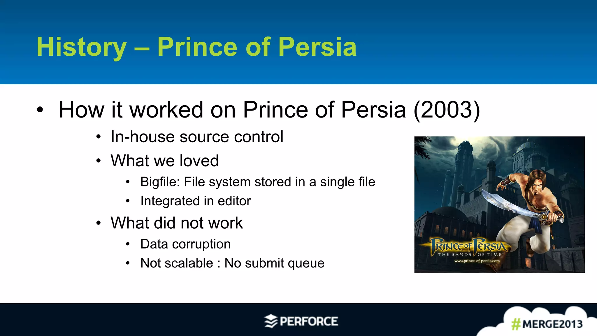 3	
  
History – Prince of Persia
•  How it worked on Prince of Persia (2003)
•  In-house source control
•  What we loved
•  Bigfile: File system stored in a single file
•  Integrated in editor
•  What did not work
•  Data corruption
•  Not scalable : No submit queue
 