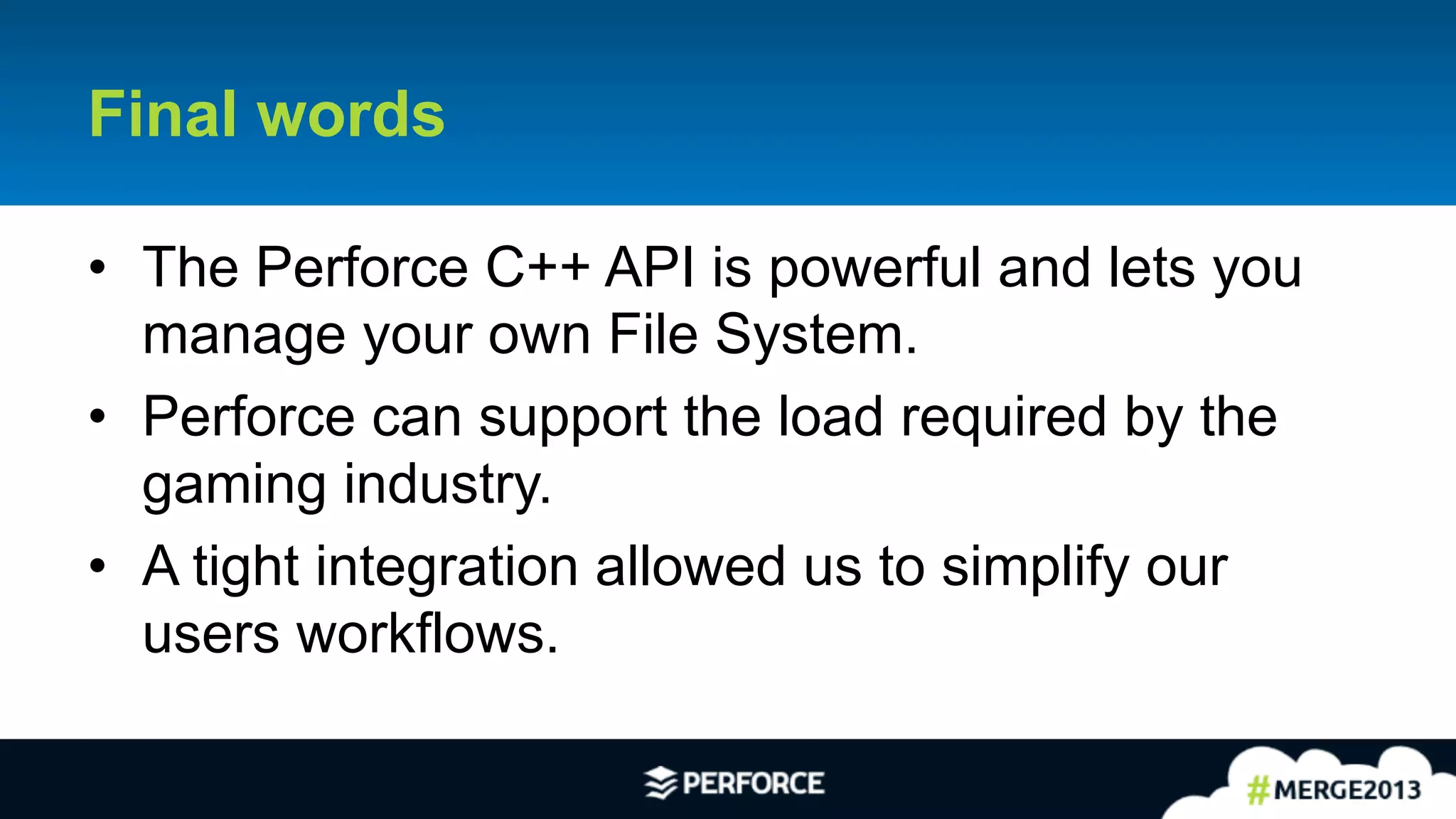 30	
  
Final words
•  The Perforce C++ API is powerful and lets you
manage your own File System.
•  Perforce can support the load required by the
gaming industry.
•  A tight integration allowed us to simplify our
users workflows.
 
