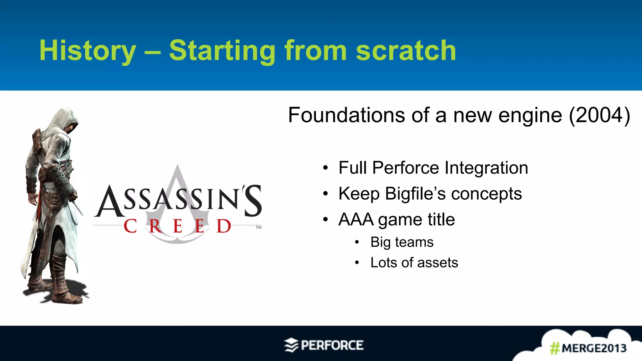 4	
  
History – Starting from scratch
Foundations of a new engine (2004)
•  Full Perforce Integration
•  Keep Bigfile’s concepts
•  AAA game title
•  Big teams
•  Lots of assets
 