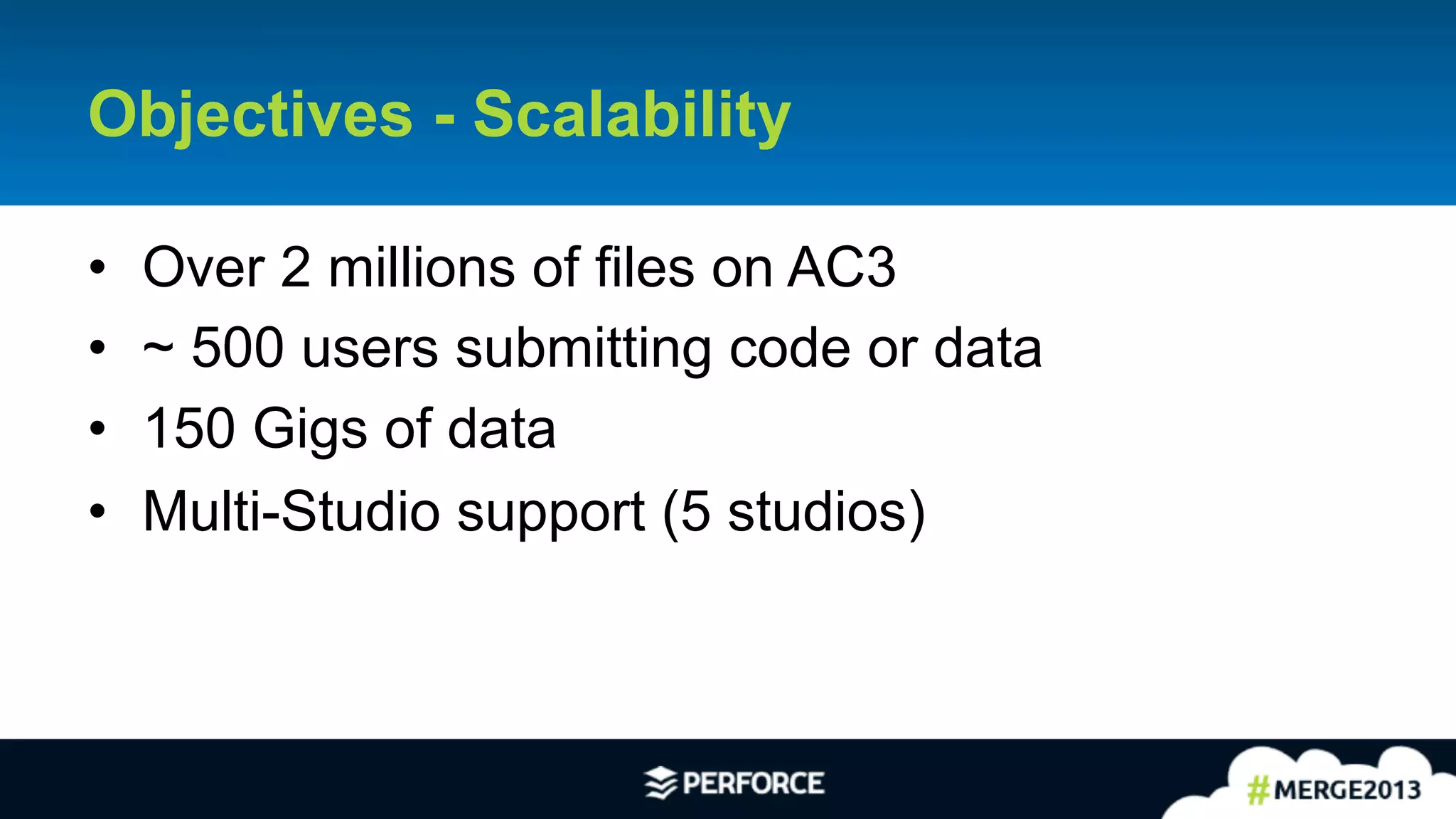 8	
  
Objectives - Scalability
•  Over 2 millions of files on AC3
•  ~ 500 users submitting code or data
•  150 Gigs of data
•  Multi-Studio support (5 studios)
 