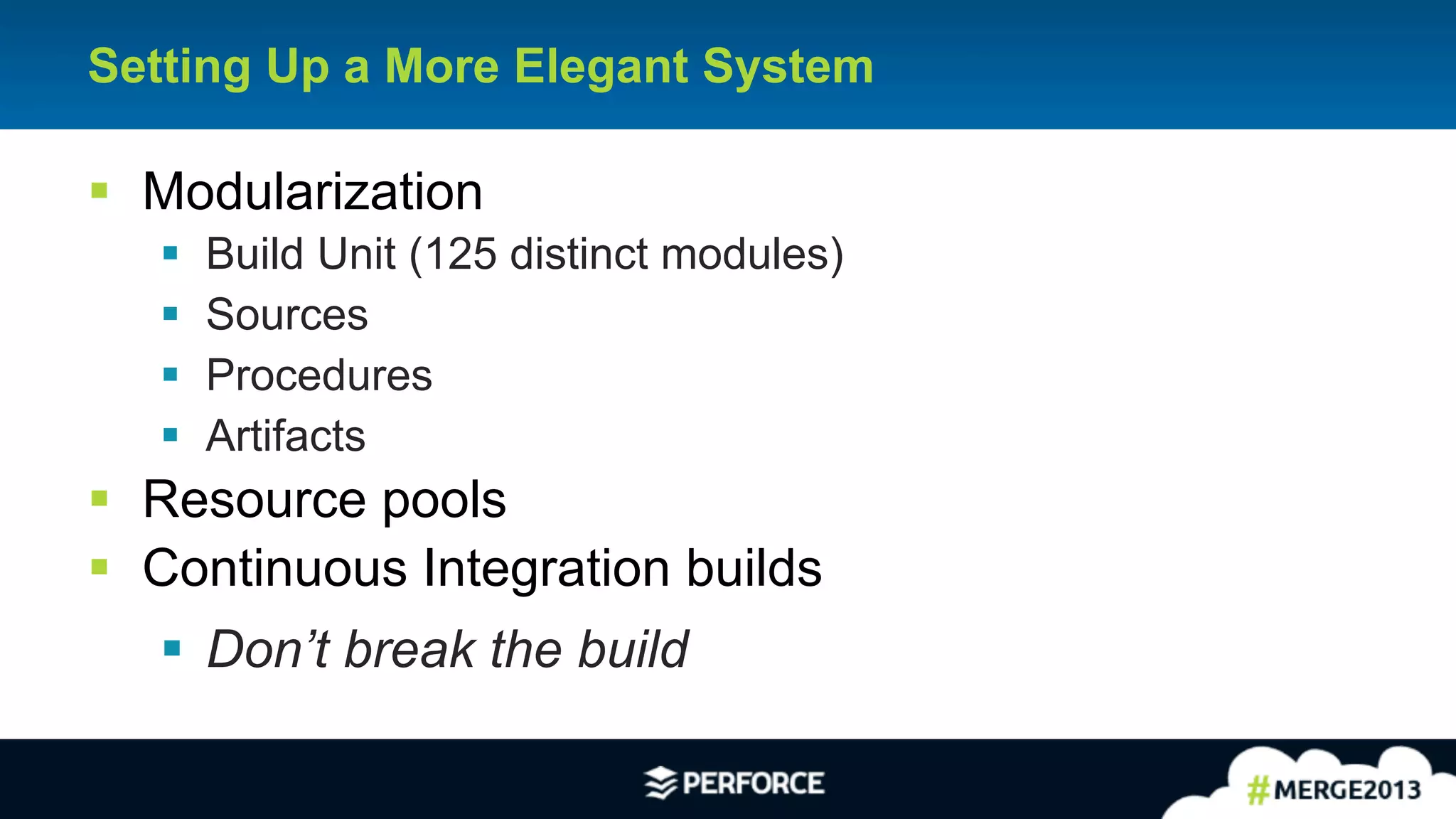 10
Setting Up a More Elegant System
§ Modularization
§ Build Unit (125 distinct modules)
§ Sources
§ Procedures
§ Artifacts
§ Resource pools
§ Continuous Integration builds
§ Don’t break the build