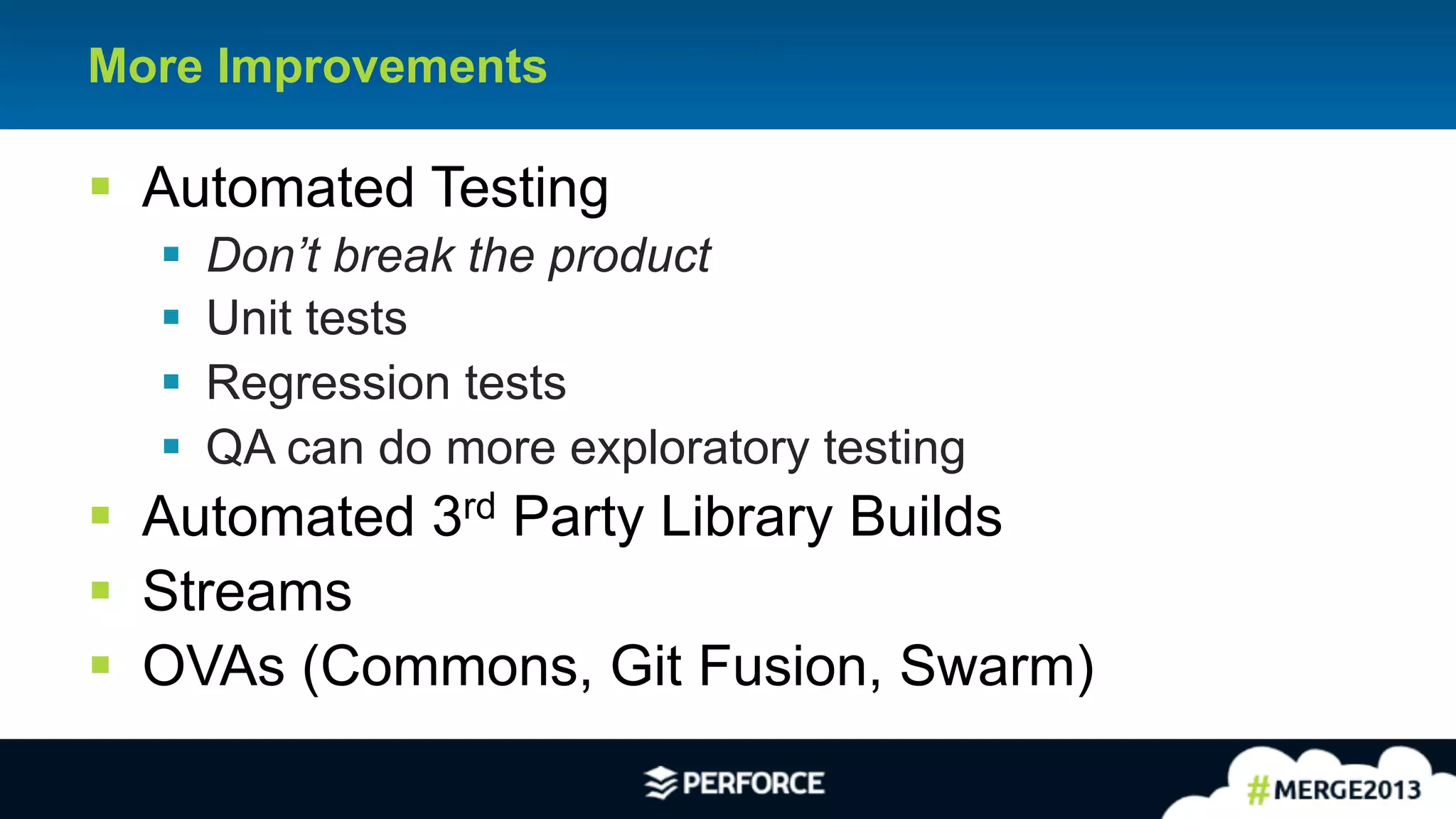 19
More Improvements
§ Automated Testing
§ Don’t break the product
§ Unit tests
§ Regression tests
§ QA can do more exploratory testing
§ Automated 3rd Party Library Builds
§ Streams
§ OVAs (Commons, Git Fusion, Swarm)