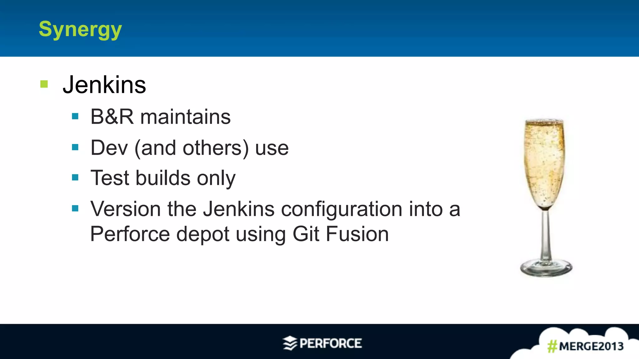 20
Synergy
§ Jenkins
§ B&R maintains
§ Dev (and others) use
§ Test builds only
§ Version the Jenkins configuration into a
Perforce depot using Git Fusion