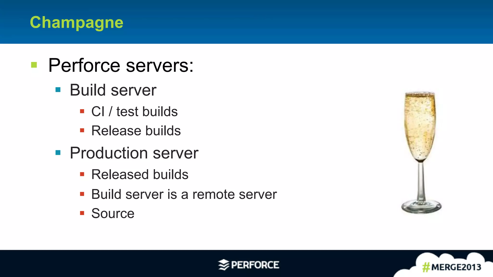 21
Champagne
§ Perforce servers:
§ Build server
§ CI / test builds
§ Release builds
§ Production server
§ Released builds
§ Build server is a remote server
§ Source