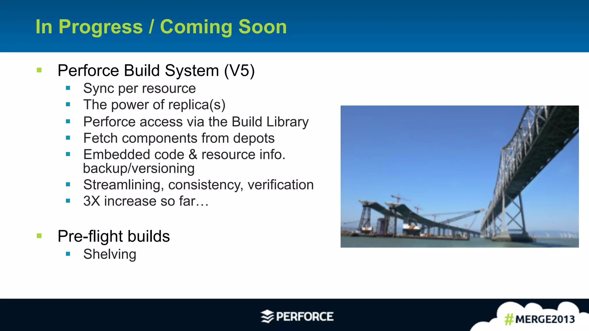 23
In Progress / Coming Soon
§ Perforce Build System (V5)
§ Sync per resource
§ The power of replica(s)
§ Perforce access via the Build Library
§ Fetch components from depots
§ Embedded code & resource info.
backup/versioning
§ Streamlining, consistency, verification
§ 3X increase so far…
§ Pre-flight builds
§ Shelving