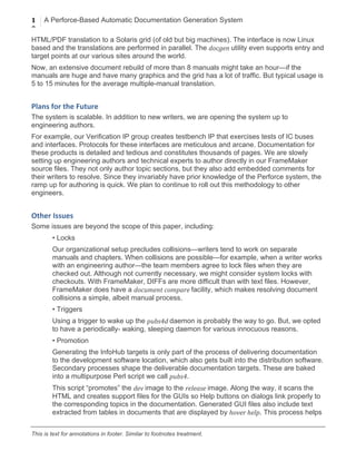 1
0
A Perforce-Based Automatic Documentation Generation System
	
  
This is text for annotations in footer. Similar to footnotes treatment.
HTML/PDF translation to a Solaris grid (of old but big machines). The interface is now Linux
based and the translations are performed in parallel. The docgen	
  utility even supports entry and
target points at our various sites around the world.
Now, an extensive document rebuild of more than 8 manuals might take an hour—if the
manuals are huge and have many graphics and the grid has a lot of traffic. But typical usage is
5 to 15 minutes for the average multiple-manual translation.
Plans	
  for	
  the	
  Future	
  
The system is scalable. In addition to new writers, we are opening the system up to
engineering authors.
For example, our Verification IP group creates testbench IP that exercises tests of IC buses
and interfaces. Protocols for these interfaces are meticulous and arcane. Documentation for
these products is detailed and tedious and constitutes thousands of pages. We are slowly
setting up engineering authors and technical experts to author directly in our FrameMaker
source files. They not only author topic sections, but they also add embedded comments for
their writers to resolve. Since they invariably have prior knowledge of the Perforce system, the
ramp up for authoring is quick. We plan to continue to roll out this methodology to other
engineers.
Other	
  Issues	
  
Some issues are beyond the scope of this paper, including:
• Locks
Our organizational setup precludes collisions—writers tend to work on separate
manuals and chapters. When collisions are possible—for example, when a writer works
with an engineering author—the team members agree to lock files when they are
checked out. Although not currently necessary, we might consider system locks with
checkouts. With FrameMaker, DIFFs are more difficult than with text files. However,
FrameMaker does have a document	
  compare	
  facility, which makes resolving document
collisions a simple, albeit manual process.
• Triggers
Using a trigger to wake up the pubs4d	
  daemon is probably the way to go. But, we opted
to have a periodically- waking, sleeping daemon for various innocuous reasons.
• Promotion
Generating the InfoHub targets is only part of the process of delivering documentation
to the development software location, which also gets built into the distribution software.
Secondary processes shape the deliverable documentation targets. These are baked
into a multipurpose Perl script we call pubs4.
This script “promotes” the dev	
  image to the release	
  image. Along the way, it scans the
HTML and creates support files for the GUIs so Help buttons on dialogs link properly to
the corresponding topics in the documentation. Generated GUI files also include text
extracted from tables in documents that are displayed by hover	
  help. This process helps
 