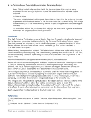 1
1
A Perforce-Based Automatic Documentation Generation System
	
  
This is text for annotations in footer. Similar to footnotes treatment.
keep GUI prompts totally consistent with the documentation. For example, error
messages from a Messages	
  Reference	
  expand the terse information returned by the
software.
• Other facilities
The pubs4	
  utility is indeed multipurpose. In addition to promotion, the script can be used
to generate a final release version of the documentation for a product family. This image
is ready to import to the award-winning Mentor Graphics SupportNet® customer support
web site.
As mentioned above, the pubs4	
  utility also displays the dual-xterm logs that authors use
to monitor the progress of document generation.
Conclusion	
  
The DVT Technical Publications group at Mentor Graphics Corporation developed a “wrapper”
for the document generation facility supplied by the Technical Publications Support group.
Eventually—since our engineering teams use Perforce—we incorporated the wrapper into a
Perforce-based documentation source control methodology. This system has been in
operation more than 6 years.
Along the way, the system has evolved. Old Solaris-based utilities were replaced by docgen, a
cloud-based multiprocessing utility. The corresponding speedup was on the order of 10X. Plus,
the sanity-checking code was replaced by much more sophisticated checking internal to the
docgen	
  utility.
Additional features include hypertext link checking and GUI data extraction.
Perforce is the backbone of the system. It offers a simple mechanism for checking documents
out and in. Interfacing with Perforce and the document depots through Perl is easy and
efficient. The visual Perforce application (P4V) provides an elegant interface for writers and
other authors to use as a cockpit for their documentation management tasks.
Off-loading usually-manual processes to an automated under-the-hood methodology frees our
authors from the tedious process of preparing documentation targets for the distribution
software. Instead of performing this process at the end of a long release cycle, we create a
correct-by-construction documentation image ready to go at the “drop of a hat.”
This image is also integrated into nightly builds so developers can see relevant portions of the
documentation in “real time” rather than waiting for some end game to finish. This
documentation image is metaphorically a “living document,” which evolves with the software
and reflects dynamic information such as comments from development and field engineers.
Such a system has freed our authors to do what we do best—write.
References	
  
[1] Documentation Processes at Mentor Graphics, internal document, Mentor Graphics Corp.
(2012).
[2] Perforce 2013.1 P4 User’s Guide, Perforce Software (2013).
 