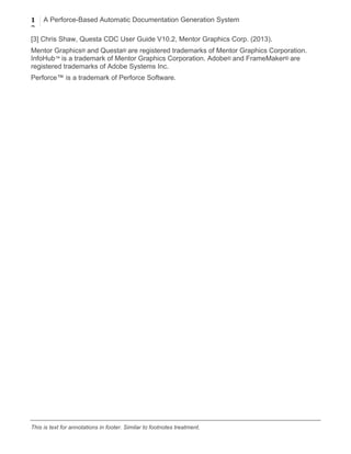 1
2
A Perforce-Based Automatic Documentation Generation System
	
  
This is text for annotations in footer. Similar to footnotes treatment.
[3] Chris Shaw, Questa CDC User Guide V10.2, Mentor Graphics Corp. (2013).
Mentor Graphics® and Questa® are registered trademarks of Mentor Graphics Corporation.
InfoHub™ is a trademark of Mentor Graphics Corporation. Adobe® and FrameMaker® are
registered trademarks of Adobe Systems Inc.
Perforce™ is a trademark of Perforce Software.
 
