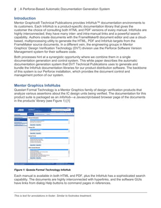 2 A Perforce-Based Automatic Documentation Generation System
	
  
This is text for annotations in footer. Similar to footnotes treatment.
Introduction
Mentor Graphics® Technical Publications provides InfoHub™ documentation environments to
its customers. Each InfoHub is a product-specific documentation library that gives the
customer the choice of consulting both HTML and PDF versions of every manual. InfoHubs are
highly interconnected; they have many inter- and intra-manual links and a powerful search
capability. Authors create documents with the FrameMaker® document editor and use a cloud-
based, multiprocessing utility to generate the HTML, PDF and InfoHub targets from the
FrameMaker source documents. In a different vein, the engineering groups in Mentor
Graphics’ Design Verification Technology (DVT) division use the Perforce Software Version
Management system for their software code.
Both processes hint at a synergistic opportunity where we combine them in a single
documentation generation and control system. This white paper describes the automatic
documentation generation system that DVT Technical Publications uses to generate and
bundle the InfoHub documentation libraries for our product distribution software. The backbone
of this system is our Perforce installation, which provides the document control and
management portion of our system.
Mentor Graphics InfoHubs
Questa® Formal Technology is a Mentor Graphics family of design verification products that
analyze various assertions about the IC design units being verified. The documentation for this
product suite is packaged as an InfoHub—a Javascript-based browser page of the documents
in the products’ library (see Figure 1) [1]
Figure 1: Questa Formal Technology InfoHub
Each manual is available in both HTML and PDF, plus the InfoHub has a sophisticated search
capability. The documents are highly interconnected with hyperlinks, and the software GUIs
have links from dialog Help buttons to command pages in references.
 