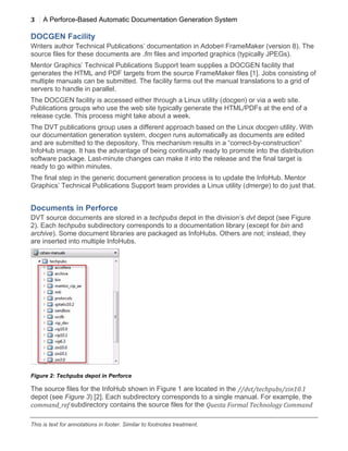 3 A Perforce-Based Automatic Documentation Generation System
	
  
This is text for annotations in footer. Similar to footnotes treatment.
DOCGEN Facility
Writers author Technical Publications’ documentation in Adobe® FrameMaker (version 8). The
source files for these documents are .fm files and imported graphics (typically JPEGs).
Mentor Graphics’ Technical Publications Support team supplies a DOCGEN facility that
generates the HTML and PDF targets from the source FrameMaker files [1]. Jobs consisting of
multiple manuals can be submitted. The facility farms out the manual translations to a grid of
servers to handle in parallel.
The DOCGEN facility is accessed either through a Linux utility (docgen) or via a web site.
Publications groups who use the web site typically generate the HTML/PDFs at the end of a
release cycle. This process might take about a week.
The DVT publications group uses a different approach based on the Linux docgen utility. With
our documentation generation system, docgen runs automatically as documents are edited
and are submitted to the depository. This mechanism results in a “correct-by-construction”
InfoHub image. It has the advantage of being continually ready to promote into the distribution
software package. Last-minute changes can make it into the release and the final target is
ready to go within minutes.
The final step in the generic document generation process is to update the InfoHub. Mentor
Graphics’ Technical Publications Support team provides a Linux utility (dmerge) to do just that.
Documents in Perforce
DVT source documents are stored in a techpubs depot in the division’s dvt depot (see Figure
2). Each techpubs subdirectory corresponds to a documentation library (except for bin and
archive). Some document libraries are packaged as InfoHubs. Others are not; instead, they
are inserted into multiple InfoHubs.
Figure 2: Techpubs depot in Perforce
The source files for the InfoHub shown in Figure 1 are located in the //dvt/techpubs/zin10.1	
  
depot (see Figure 3) [2]. Each subdirectory corresponds to a single manual. For example, the
command_ref	
  subdirectory contains the source files for the Questa	
  Formal	
  Technology	
  Command	
  
 