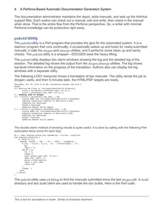 5 A Perforce-Based Automatic Documentation Generation System
	
  
This is text for annotations in footer. Similar to footnotes treatment.
The documentation administrator maintains the depot, adds manuals, and sets up the InfoHub
support files. Each author can check out a manual, edit and write, then check in the manual
when done. That is the entire flow from the Perforce perspective. So, a writer with minimal
Perforce knowledge can be productive right away.
pubs4d	
  Utility	
  
The pubs4d	
  utility is a Perl program that provides the glue for the automated system. It is a
daemon program that runs continually; it occasionally wakes up and looks for newly-submitted
manuals; it calls the docgen	
  and dmerge	
  utilities; and it performs some clean up and sanity
checks. The pubs4d	
  utility is a wrapper—DOCGEN does the heavy lifting.
The pubs4d	
  utility displays two xterm windows showing the log and the detailed log of the
session. The detailed log shows the output from the docgen/dmerge	
  utilities. The log shows
top-level information on the progress of the translation. Authors also can display the log
windows with a separate utility.
The following LOG1 transcript shows a translation of two manuals. The utility sends the job to
docgen, waits, and then 5 minutes later, the HTML/PDF targets are ready.
Thursday, Oct 18, 2012 5:39 PM: Processing docgen job with 2
books.
0.0 Syncing FM files in /zin/pubs/docs/build directory.
zin10.1 quickstart_autocheck_user (10.1c_1)
zin10.1 quickstart_cdc_user (10.1c_1)
0.1 Sending jobs to docgen.
5.2 -->zin10.1 quickstart_cdc_user....OK.
Fixing HTML for /zin/pubs/docs/dev/zin10.1/htmldocs.
Copying conversion reports to dev/zin10.1/LOG.
Checking for Warnings.
Found 2 warnings.
Updating master build report.
5.3 -->zin10.1 quickstart_autocheck_user....OK.
Fixing HTML for /zin/pubs/docs/dev/zin10.1/htmldocs.
Copying conversion reports to dev/zin10.1/LOG.
Checking for Warnings.
Found 1 warning.
Updating master build report.
The double-xterm method of showing results is quite useful. It is done by calling with the following Perl
subroutine twice (once for each log):
#---- Sub: display_xterm_log <geometry>, <title>, <logfile>
sub display_xterm_log {
if (fork == 0){
system 'xterm', '-sb', '-sl', '4000', '-geometry',
@_[0], '-title', @_[1], '-e', '/usr/bin/perl','-e',
qq^
$ptr = 0;
while (1){
$| = 1;
sleep 3;
next unless open LOG, "@_[2]";
seek LOG, $ptr, 0;
while (<LOG>){print}
$ptr = tell LOG;
close LOG
}
sleep; ^;
exit
} return
}
The pubs4d	
  utility uses p4	
  filelog	
  to find the manuals submitted since the last docgen	
  job. A build	
  
directory and doc build client are used to handle the doc builds. Here is the Perl code:
 