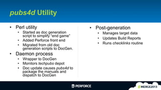 11	
  
pubs4d Utility
•  Perl utility
•  Started as doc generation
script to simplify “end game”
•  Added Perforce front end
•  Migrated from old doc
generation scripts to DocGen.
•  Daemon process
•  Wrapper to DocGen
•  Monitors techpubs depot
•  Doc update causes pubs4d to
package the manuals and
dispatch to DocGen
•  Post-generation
•  Manages target data
•  Updates Build Reports
•  Runs checklinks routine
 