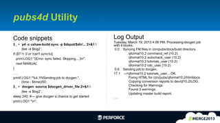 12	
  
pubs4d Utility
Log Output
Tuesday, March 19, 2013 4:06 PM: Processing docgen job
with 4 books.
0.0 Syncing FM files in /zin/pubs/docs/build directory.
qformal10.2 command_ref (10.2)
qformal10.2 autocheck_user (10.2)
qformal10.2 tutorials_user (10.2)
qformal10.2 cdc_user (10.2)
0.6 Sending job to docgen.
17.1 -->qformal10.2 tutorials_user....OK.
Fixing HTML for /zin/pubs/qformal10.2/htmldocs.
Copying conversion reports to dev/qf10.2/LOG.
Checking for Warnings.
Found 3 warnings.
Updating master build report.
. . .
Code snippets
$_ = `p4 -c cshaw-build sync -p $depot/$dir/... 2>&1 
|tee -a $log2`;
if ($? != 0 or /can't sync/s){
print LOG1 "(Error: sync failed. Skipping....)n";
next MANUAL
}
. . .
printf LOG1 "%4.1ftSending job to docgen.",
(time - $time)/60;
$_ = `docgen -source $docgen_driver_file 2>&1 
|tee -a $log2`;
sleep 240; #--- give docgen a chance to get started
print LOG1 "n";
 