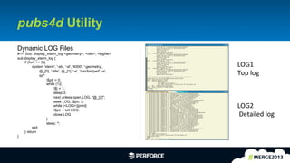 13	
  
pubs4d Utility
Dynamic LOG Files
#---- Sub: display_xterm_log <geometry>, <title>, <logfile>
sub display_xterm_log {
if (fork == 0){
system 'xterm', '-sb', '-sl', '4000', '-geometry',
@_[0], '-title', @_[1], '-e', '/usr/bin/perl','-e',
qq^
$ptr = 0;
while (1){
$| = 1;
sleep 3;
next unless open LOG, "@_[2]";
seek LOG, $ptr, 0;
while (<LOG>){print}
$ptr = tell LOG;
close LOG
}
sleep; ^;
exit
} return
}
LOG1	
  
Top	
  log	
  
LOG2	
  
	
  Detailed	
  log	
  
 