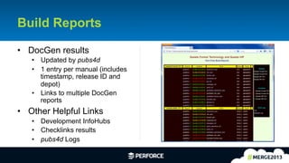 15	
  
Build Reports
•  DocGen results
•  Updated by pubs4d
•  1 entry per manual (includes
timestamp, release ID and
depot)
•  Links to multiple DocGen
reports
•  Other Helpful Links
•  Development InfoHubs
•  Checklinks results
•  pubs4d Logs
 