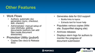 25	
  
Other Features
•  Work Flows
•  Authors: automatic doc
generation (sync, checkout,
edit, checkin)
•  Administrator: manual setup of
new InfoHubs; adding
documents (authors can add
files inside document
directories)
•  Promotion Utility (pubs4)
•  Copies Dev docs to Release
docs
•  Generates data for GUI support
•  Builds links to topics
•  Extracts text for hover help
•  Populates various copies (Wiki
site, SupportNet staging site)
•  Archives releases
•  Displays xterm logs for authors to
monitor the progress of
document submission
 