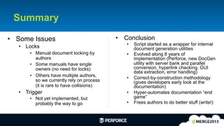 27	
  
Summary
•  Some Issues
•  Locks
•  Manual document locking by
authors
•  Some manuals have single
owners (no need for locks)
•  Others have multiple authors,
so we currently rely on process
(it is rare to have collisions)
•  Trigger
•  Not yet implemented, but
probably the way to go
•  Conclusion
•  Script started as a wrapper for internal
document generation utilities
•  Evolved along 8 years of
implementation (Perforce, new DocGen
utility with server bank and parallel
conversion, hyperlink checking, GUI
data extraction, error handling)
•  Correct-by-construction methodology
(gives developers early look at the
documentation)
•  Hyper-automates documentation “end
game”
•  Frees authors to do better stuff (write!)
 