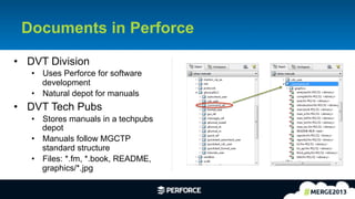 9	
  
Documents in Perforce
•  DVT Division
•  Uses Perforce for software
development
•  Natural depot for manuals
•  DVT Tech Pubs
•  Stores manuals in a techpubs
depot
•  Manuals follow MGCTP
standard structure
•  Files: *.fm, *.book, README,
graphics/*.jpg
 